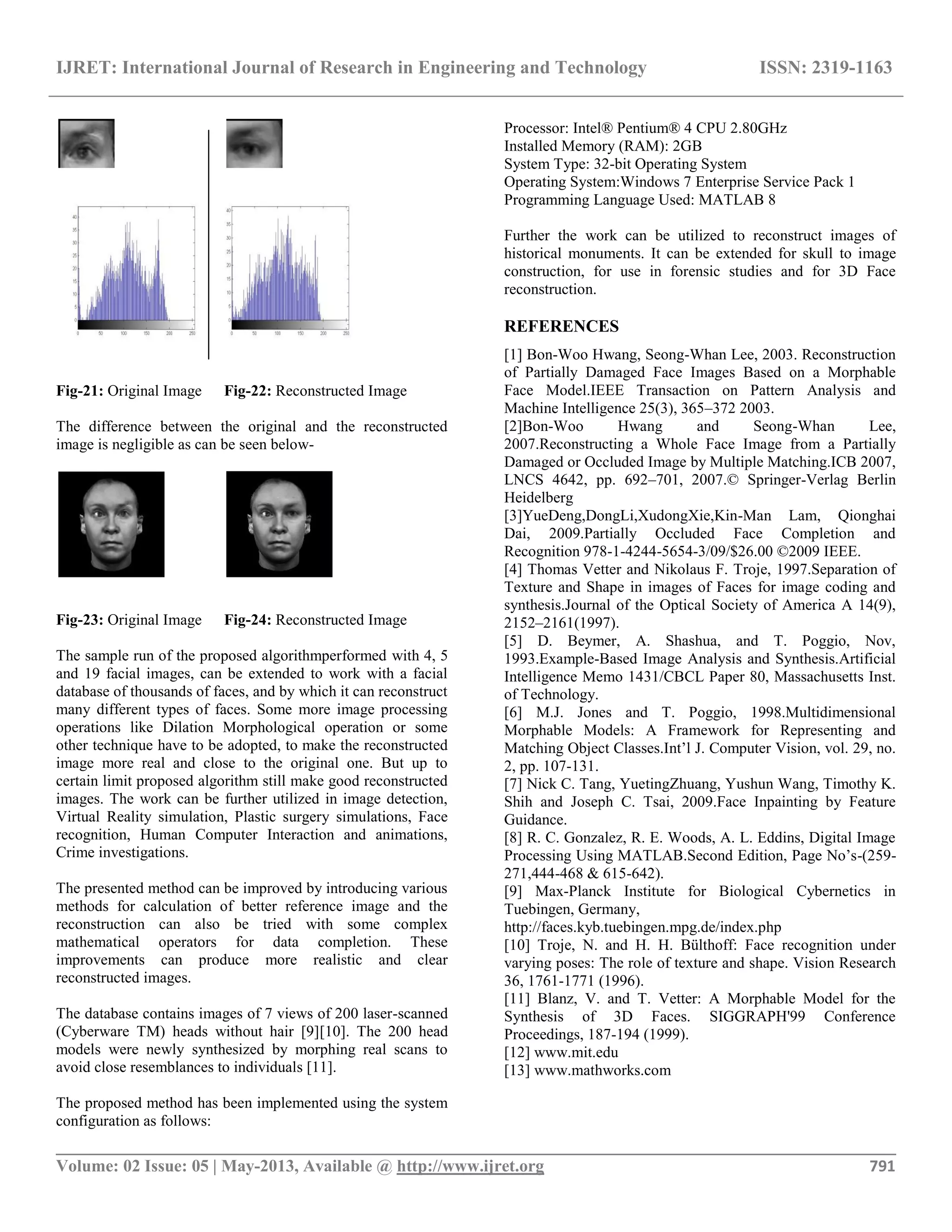 IJRET: International Journal of Research in Engineering and Technology ISSN: 2319-1163
__________________________________________________________________________________________
Volume: 02 Issue: 05 | May-2013, Available @ http://www.ijret.org 791
Fig-21: Original Image Fig-22: Reconstructed Image
The difference between the original and the reconstructed
image is negligible as can be seen below-
Fig-23: Original Image Fig-24: Reconstructed Image
The sample run of the proposed algorithmperformed with 4, 5
and 19 facial images, can be extended to work with a facial
database of thousands of faces, and by which it can reconstruct
many different types of faces. Some more image processing
operations like Dilation Morphological operation or some
other technique have to be adopted, to make the reconstructed
image more real and close to the original one. But up to
certain limit proposed algorithm still make good reconstructed
images. The work can be further utilized in image detection,
Virtual Reality simulation, Plastic surgery simulations, Face
recognition, Human Computer Interaction and animations,
Crime investigations.
The presented method can be improved by introducing various
methods for calculation of better reference image and the
reconstruction can also be tried with some complex
mathematical operators for data completion. These
improvements can produce more realistic and clear
reconstructed images.
The database contains images of 7 views of 200 laser-scanned
(Cyberware TM) heads without hair [9][10]. The 200 head
models were newly synthesized by morphing real scans to
avoid close resemblances to individuals [11].
The proposed method has been implemented using the system
configuration as follows:
Processor: Intel® Pentium® 4 CPU 2.80GHz
Installed Memory (RAM): 2GB
System Type: 32-bit Operating System
Operating System:Windows 7 Enterprise Service Pack 1
Programming Language Used: MATLAB 8
Further the work can be utilized to reconstruct images of
historical monuments. It can be extended for skull to image
construction, for use in forensic studies and for 3D Face
reconstruction.
REFERENCES
[1] Bon-Woo Hwang, Seong-Whan Lee, 2003. Reconstruction
of Partially Damaged Face Images Based on a Morphable
Face Model.IEEE Transaction on Pattern Analysis and
Machine Intelligence 25(3), 365–372 2003.
[2]Bon-Woo Hwang and Seong-Whan Lee,
2007.Reconstructing a Whole Face Image from a Partially
Damaged or Occluded Image by Multiple Matching.ICB 2007,
LNCS 4642, pp. 692–701, 2007.© Springer-Verlag Berlin
Heidelberg
[3]YueDeng,DongLi,XudongXie,Kin-Man Lam, Qionghai
Dai, 2009.Partially Occluded Face Completion and
Recognition 978-1-4244-5654-3/09/$26.00 ©2009 IEEE.
[4] Thomas Vetter and Nikolaus F. Troje, 1997.Separation of
Texture and Shape in images of Faces for image coding and
synthesis.Journal of the Optical Society of America A 14(9),
2152–2161(1997).
[5] D. Beymer, A. Shashua, and T. Poggio, Nov,
1993.Example-Based Image Analysis and Synthesis.Artificial
Intelligence Memo 1431/CBCL Paper 80, Massachusetts Inst.
of Technology.
[6] M.J. Jones and T. Poggio, 1998.Multidimensional
Morphable Models: A Framework for Representing and
Matching Object Classes.Int’l J. Computer Vision, vol. 29, no.
2, pp. 107-131.
[7] Nick C. Tang, YuetingZhuang, Yushun Wang, Timothy K.
Shih and Joseph C. Tsai, 2009.Face Inpainting by Feature
Guidance.
[8] R. C. Gonzalez, R. E. Woods, A. L. Eddins, Digital Image
Processing Using MATLAB.Second Edition, Page No’s-(259-
271,444-468 & 615-642).
[9] Max-Planck Institute for Biological Cybernetics in
Tuebingen, Germany,
http://faces.kyb.tuebingen.mpg.de/index.php
[10] Troje, N. and H. H. Bülthoff: Face recognition under
varying poses: The role of texture and shape. Vision Research
36, 1761-1771 (1996).
[11] Blanz, V. and T. Vetter: A Morphable Model for the
Synthesis of 3D Faces. SIGGRAPH'99 Conference
Proceedings, 187-194 (1999).
[12] www.mit.edu
[13] www.mathworks.com
 