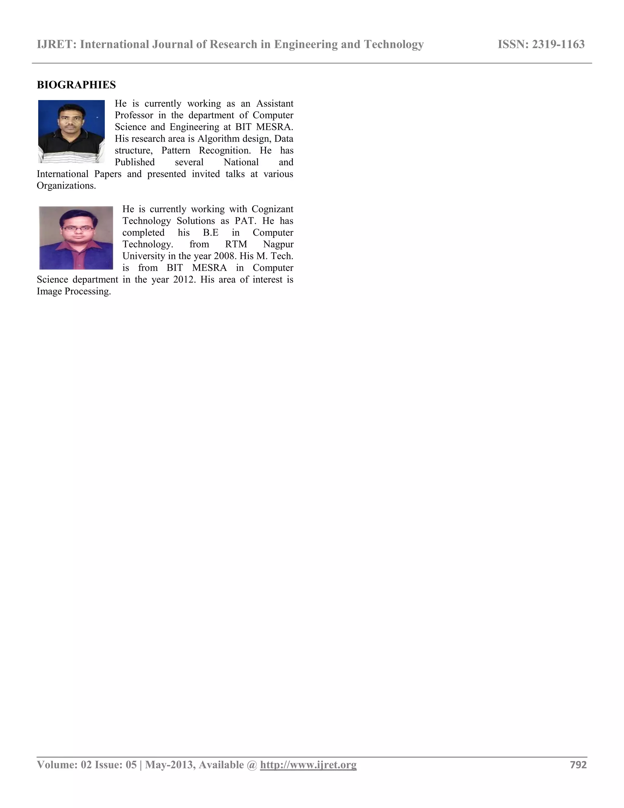 IJRET: International Journal of Research in Engineering and Technology ISSN: 2319-1163
__________________________________________________________________________________________
Volume: 02 Issue: 05 | May-2013, Available @ http://www.ijret.org 792
BIOGRAPHIES
He is currently working as an Assistant
Professor in the department of Computer
Science and Engineering at BIT MESRA.
His research area is Algorithm design, Data
structure, Pattern Recognition. He has
Published several National and
International Papers and presented invited talks at various
Organizations.
He is currently working with Cognizant
Technology Solutions as PAT. He has
completed his B.E in Computer
Technology. from RTM Nagpur
University in the year 2008. His M. Tech.
is from BIT MESRA in Computer
Science department in the year 2012. His area of interest is
Image Processing.
 