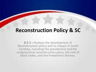 Reconstruction Policy & SC
8.5-1—Analyze the development of
Reconstruction policy and its impact in South
Carolina, including the presidential and the
congressional reconstruction plans, the role of
black codes, and the Freedmen’s Bureau.
 