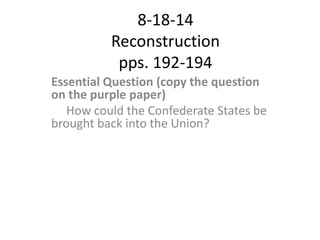 8-18-14
Reconstruction
pps. 192-194
Essential Question (copy the question
on the purple paper)
How could the Confederate States be
brought back into the Union?
 