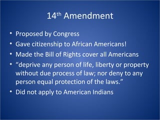 14 th  Amendment Proposed by Congress Gave citizenship to African Americans! Made the Bill of Rights cover all Americans “ deprive any person of life, liberty or property without due process of law; nor deny to any person equal protection of the laws.” Did not apply to American Indians 