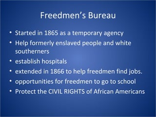 Freedmen’s Bureau Started in 1865 as a temporary agency Help formerly enslaved people and white southerners establish hospitals extended in 1866 to help freedmen find jobs. opportunities for freedmen to go to school Protect the CIVIL RIGHTS of African Americans 