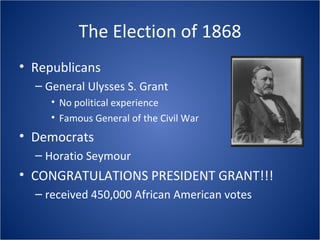 The Election of 1868 Republicans General Ulysses S. Grant No political experience Famous General of the Civil War Democrats Horatio Seymour CONGRATULATIONS PRESIDENT GRANT!!! received 450,000 African American votes 