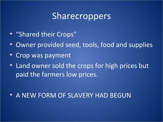 Sharecroppers “ Shared their Crops” Owner provided seed, tools, food and supplies Crop was payment Land owner sold the crops for high prices but paid the farmers low prices. A NEW FORM OF SLAVERY HAD BEGUN 