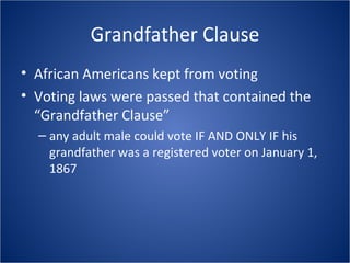Grandfather Clause African Americans kept from voting Voting laws were passed that contained the “Grandfather Clause” any adult male could vote IF AND ONLY IF his grandfather was a registered voter on January 1, 1867 