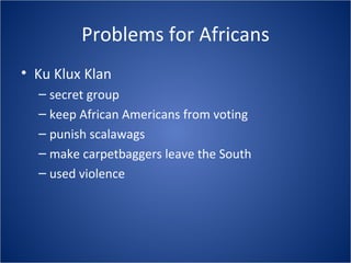 Problems for Africans Ku Klux Klan secret group keep African Americans from voting punish scalawags make carpetbaggers leave the South used violence 
