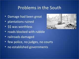 Problems in the South Damage had been great plantations ruined $$ was worthless roads blocked with rubble railroads damaged few police, no judges, no courts no established governments 