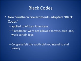 Black Codes New Southern Governments adopted “Black Codes” applied to African Americans “ Freedmen” were not allowed to vote, own land, work certain jobs Congress felt the south did not intend to end slavery 