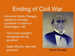 Ending of Civil War
• Governor Harris Flanagin
wanted to formally
surrender to Union in
Washington, AR
• The Union wouldn't
recognize him as
governor
• Isaac Murphy was also
governor
10
Harris Flanagin
 