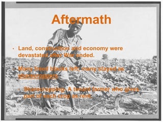Aftermath
• Land, construction and economy were
devastated after War ended.
• Many freed blacks left; many stayed as
sharecroppers
• Sharecropping- A tenant farmer who gives
part of each crop as rent.
11
 