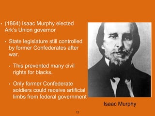 • (1864) Isaac Murphy elected
Ark’s Union governor
• State legislature still controlled
by former Confederates after
war.
• This prevented many civil
rights for blacks.
• Only former Confederate
soldiers could receive artificial
limbs from federal government
12
Isaac Murphy
 