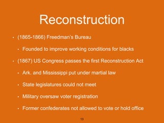 Reconstruction
• (1865-1866) Freedman’s Bureau
• Founded to improve working conditions for blacks
• (1867) US Congress passes the first Reconstruction Act
• Ark. and Mississippi put under martial law
• State legislatures could not meet
• Military oversaw voter registration
• Former confederates not allowed to vote or hold office
13
 