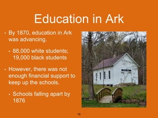 Education in Ark
• By 1870, education in Ark
was advancing.
• 88,000 white students;
19,000 black students
• However, there was not
enough financial support to
keep up the schools.
• Schools falling apart by
1876
16
 