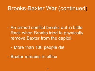 Brooks-Baxter War (continued)
• An armed conflict breaks out in Little
Rock when Brooks tried to physically
remove Baxter from the capitol.
• More than 100 people die
• Baxter remains in office
19
 