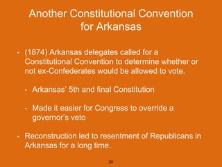 Another Constitutional Convention
for Arkansas
• (1874) Arkansas delegates called for a
Constitutional Convention to determine whether or
not ex-Confederates would be allowed to vote.
• Arkansas’ 5th and final Constitution
• Made it easier for Congress to override a
governor’s veto
• Reconstruction led to resentment of Republicans in
Arkansas for a long time.
20
 
