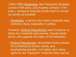 • (1863-1865) Moderates, like Presidents Abraham
Lincoln (16th pres.) and Andrew Johnson (17th
pres.), wanted to bring the South back to normal
as quickly as possible.
• Moderates- a person who holds moderate (less
extreme) views, especially in politics
• However, Radical Republicans used Congress to
block any moderate approaches, impose harsh
terms, and upgrade the rights of the freedmen.
• Radical Republicans- demanded harsh policies
for punishing the former rebels, and
emphasizing equality, civil rights, and voting
rights for the "freedmen" (recently freed slaves)
3
 