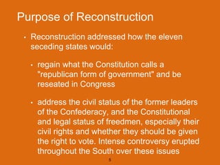 Purpose of Reconstruction
• Reconstruction addressed how the eleven
seceding states would:
• regain what the Constitution calls a
"republican form of government" and be
reseated in Congress
• address the civil status of the former leaders
of the Confederacy, and the Constitutional
and legal status of freedmen, especially their
civil rights and whether they should be given
the right to vote. Intense controversy erupted
throughout the South over these issues
5
 