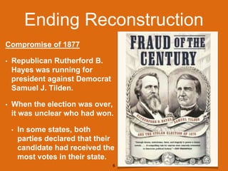 Ending Reconstruction
Compromise of 1877
• Republican Rutherford B.
Hayes was running for
president against Democrat
Samuel J. Tilden.
• When the election was over,
it was unclear who had won.
• In some states, both
parties declared that their
candidate had received the
most votes in their state.
6
 
