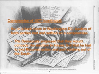 Compromise of 1877 (continued)
• So, in a back room in Washington DC, leaders of
both parties met and settled on a compromise.
• The Democrats proposed that they would
concede the election to Hayes, but that he had
to end Reconstruction and pull soldiers out of
the South.
7
 