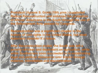 • President Ulysses S. Grant (18th pres.) supported
Radical Reconstruction and enforced the protection
of African Americans in the South through the use of
the Enforcement Acts passed by Congress.
• Reconstruction was a significant chapter in the
history of civil rights in the United States, but most
historians consider it a failure.
• After Reconstruction ended, the South was left a
poverty-stricken and dependent on agriculture, while
white Southerners soon succeeded in re-establishing
legal and political dominance over blacks through
violence, intimidation and discrimination.
8
 