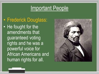 • Frederick Douglass:
• He fought for the
amendments that
guaranteed voting
rights and he was a
powerful voice for
African Americans and
human rights for all.
Important People
 