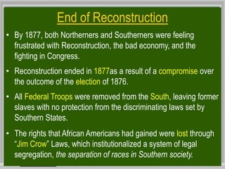 End of Reconstruction
• By 1877, both Northerners and Southerners were feeling
frustrated with Reconstruction, the bad economy, and the
fighting in Congress.
• Reconstruction ended in 1877as a result of a compromise over
the outcome of the election of 1876.
• All Federal Troops were removed from the South, leaving former
slaves with no protection from the discriminating laws set by
Southern States.
• The rights that African Americans had gained were lost through
“Jim Crow” Laws, which institutionalized a system of legal
segregation, the separation of races in Southern society.
 