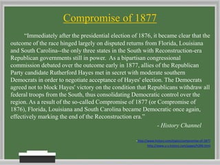 Compromise of 1877
“Immediately after the presidential election of 1876, it became clear that the
outcome of the race hinged largely on disputed returns from Florida, Louisiana
and South Carolina--the only three states in the South with Reconstruction-era
Republican governments still in power. As a bipartisan congressional
commission debated over the outcome early in 1877, allies of the Republican
Party candidate Rutherford Hayes met in secret with moderate southern
Democrats in order to negotiate acceptance of Hayes' election. The Democrats
agreed not to block Hayes' victory on the condition that Republicans withdraw all
federal troops from the South, thus consolidating Democratic control over the
region. As a result of the so-called Compromise of 1877 (or Compromise of
1876), Florida, Louisiana and South Carolina became Democratic once again,
effectively marking the end of the Reconstruction era.”
- History Channel
-http://www.history.com/topics/compromise-of-1877
http://www.u-s-history.com/pages/h396.html
 