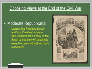 • Moderate Republicans:
– Leaders like President Lincoln
and Vice President Johnson…
who wished to take it easy on the
South so that they will peacefully
rejoin the Union without too much
resentment.
Opposing Views at the End of the Civil War:
 