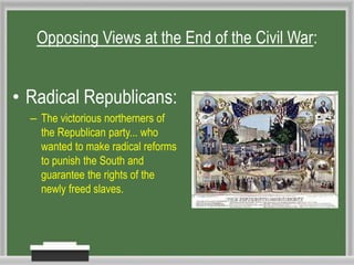Opposing Views at the End of the Civil War:
• Radical Republicans:
– The victorious northerners of
the Republican party... who
wanted to make radical reforms
to punish the South and
guarantee the rights of the
newly freed slaves.
 