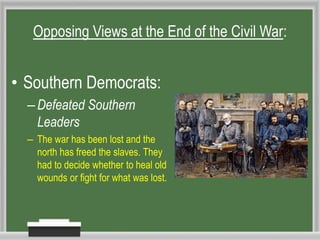 • Southern Democrats:
–Defeated Southern
Leaders
– The war has been lost and the
north has freed the slaves. They
had to decide whether to heal old
wounds or fight for what was lost.
Opposing Views at the End of the Civil War:
 