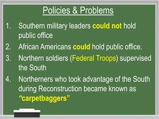 Policies & Problems
1. Southern military leaders could not hold
public office
2. African Americans could hold public office.
3. Northern soldiers (Federal Troops) supervised
the South
4. Northerners who took advantage of the South
during Reconstruction became known as
“carpetbaggers”
 