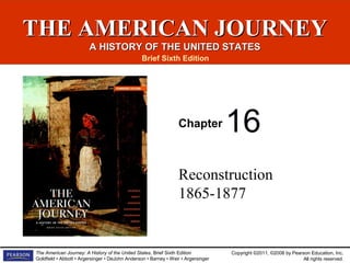 THE AMERICAN JOURNEY
A HISTORY OF THE UNITED STATES
Brief Sixth Edition

Chapter

16

Reconstruction
1865-1877

The American Journey: A History of the United States, Brief Sixth Edition
Goldfield • Abbott • Argersinger • DeJohn Anderson • Barney • Weir • Argersinger

Copyright ©2011, ©2008 by Pearson Education, Inc.
All rights reserved.

 