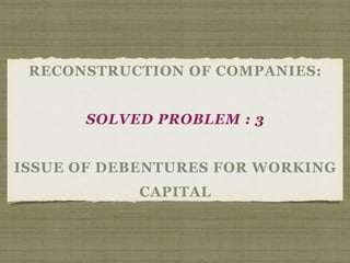 RECONSTRUCTION OF COMPANIES:
SOLVED PROBLEM : 3
ISSUE OF DEBENTURES FOR WORKING
CAPITAL
 