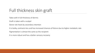 Full thickness skin graft
Takes with it full thickness of dermis
Graft is taken with a scalpel
Donor site heals by secondary intention
It is bulky, contracts less and has increased chances of failure due to higher metabolic rate
Pigmentation is almost the same as the recipient
It is more robust and has a better sensory recovery
 