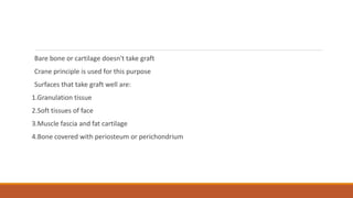 Bare bone or cartilage doesn't take graft
Crane principle is used for this purpose
Surfaces that take graft well are:
1.Granulation tissue
2.Soft tissues of face
3.Muscle fascia and fat cartilage
4.Bone covered with periosteum or perichondrium
 