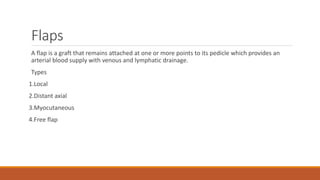 Flaps
A flap is a graft that remains attached at one or more points to its pedicle which provides an
arterial blood supply with venous and lymphatic drainage.
Types
1.Local
2.Distant axial
3.Myocutaneous
4.Free flap
 