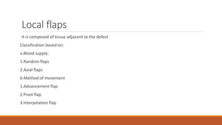 Local flaps
It is composed of tissue adjacent to the defect
Classification based on:
a.Blood supply:
1.Random flaps
2.Axial flaps
b.Method of movement
1.Advancement flap
2.Pivot flap
3.Interpolation flap
 
