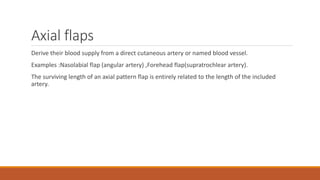 Axial flaps
Derive their blood supply from a direct cutaneous artery or named blood vessel.
Examples :Nasolabial flap (angular artery) ,Forehead flap(supratrochlear artery).
The surviving length of an axial pattern flap is entirely related to the length of the included
artery.
 