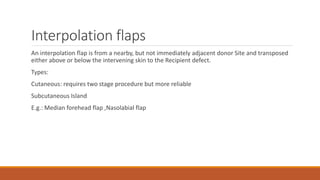 Interpolation flaps
An interpolation flap is from a nearby, but not immediately adjacent donor Site and transposed
either above or below the intervening skin to the Recipient defect.
Types:
Cutaneous: requires two stage procedure but more reliable
Subcutaneous Island
E.g.: Median forehead flap ,Nasolabial flap
 