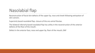 Nasolabial flap
Reconstruction of facial skin defects of the upper lip, nose and cheek following extirpation of
skin cancers.
Superiorly based nasolabial flap- closure of the oro-antral fistulae.
The bilateral inferiorly based nasolabial flap has utility in the reconstruction of the anterior
defects of the floor of the mouth.
Defect in the anterior face, nose and upper lip, floor of the mouth, OAF
 