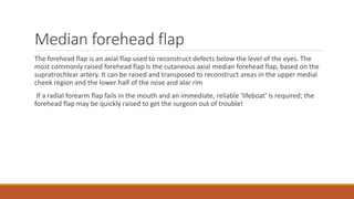 Median forehead flap
The forehead flap is an axial flap used to reconstruct defects below the level of the eyes. The
most commonly raised forehead flap is the cutaneous axial median forehead flap, based on the
supratrochlear artery. It can be raised and transposed to reconstruct areas in the upper medial
cheek region and the lower half of the nose and alar rim
If a radial forearm flap fails in the mouth and an immediate, reliable 'lifeboat' is required; the
forehead flap may be quickly raised to get the surgeon out of trouble!
 