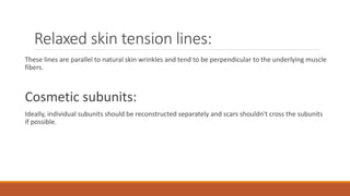 Relaxed skin tension lines:
These lines are parallel to natural skin wrinkles and tend to be perpendicular to the underlying muscle
fibers.
Cosmetic subunits:
Ideally, individual subunits should be reconstructed separately and scars shouldn't cross the subunits
if possible.
 