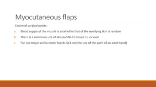 Myocutaneous flaps
Essential surgical points:
a. Blood supply of the muscle is axial while that of the overlying skin is random
b. There is a minimum size of skin paddle to insure its survival
c. For pec major and lat dorsi flap its 5x3 cm( the size of the palm of an adult hand)
 