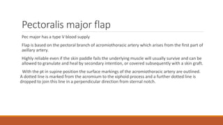 Pectoralis major flap
Pec major has a type V blood supply
Flap is based on the pectoral branch of acromiothoracic artery which arises from the first part of
axillary artery.
Highly reliable even if the skin paddle fails the underlying muscle will usually survive and can be
allowed to granulate and heal by secondary intention, or covered subsequently with a skin graft.
With the pt in supine position the surface markings of the acromiothoracic artery are outlined.
A dotted line is marked from the acromium to the xiphoid process and a further dotted line is
dropped to join this line in a perpendicular direction from sternal notch.
 