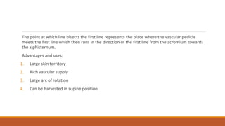 The point at which line bisects the first line represents the place where the vascular pedicle
meets the first line which then runs in the direction of the first line from the acromium towards
the xiphisternum.
Advantages and uses:
1. Large skin territory
2. Rich vascular supply
3. Large arc of rotation
4. Can be harvested in supine position
 