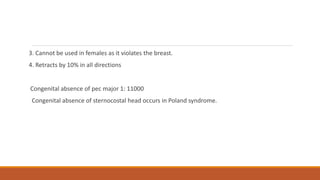 3. Cannot be used in females as it violates the breast.
4. Retracts by 10% in all directions
Congenital absence of pec major 1: 11000
Congenital absence of sternocostal head occurs in Poland syndrome.
 