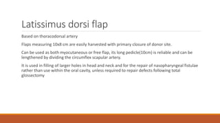 Latissimus dorsi flap
Based on thoracodorsal artery
Flaps measuring 10x8 cm are easily harvested with primary closure of donor site.
Can be used as both myocutaneous or free flap, its long pedicle(10cm) is reliable and can be
lengthened by dividing the circumflex scapular artery.
It is used in filling of larger holes in head and neck and for the repair of nasopharyngeal fistulae
rather than use within the oral cavity, unless required to repair defects following total
glossectomy
 