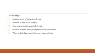 Advanatages:
1. Large amounts of tissue transferred
2. Pedicled or free tissue transfer
3. Cosmetic advantage especialy females
4. versatile: may be tubed/multiple/osseous components
5. When pedicled can reach the upper face and scalp
 