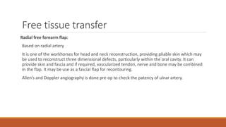 Free tissue transfer
Radial free forearm flap:
Based on radial artery
It is one of the workhorses for head and neck reconstruction, providing pliable skin which may
be used to reconstruct three dimensional defects, particularly within the oral cavity. It can
provide skin and fascia and if required, vascularized tendon, nerve and bone may be combined
in the flap. It may be use as a fascial flap for recontouring.
Allen’s and Doppler angiography is done pre-op to check the patency of ulnar artery.
 