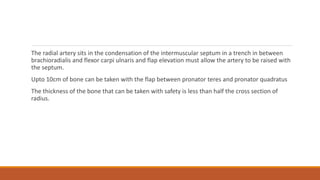 The radial artery sits in the condensation of the intermuscular septum in a trench in between
brachioradialis and flexor carpi ulnaris and flap elevation must allow the artery to be raised with
the septum.
Upto 10cm of bone can be taken with the flap between pronator teres and pronator quadratus
The thickness of the bone that can be taken with safety is less than half the cross section of
radius.
 